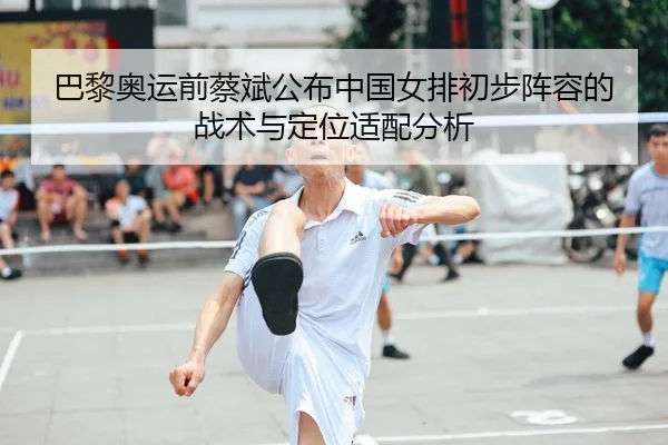 巴黎奥运前蔡斌公布中国女排初步阵容的战术与定位适配分析